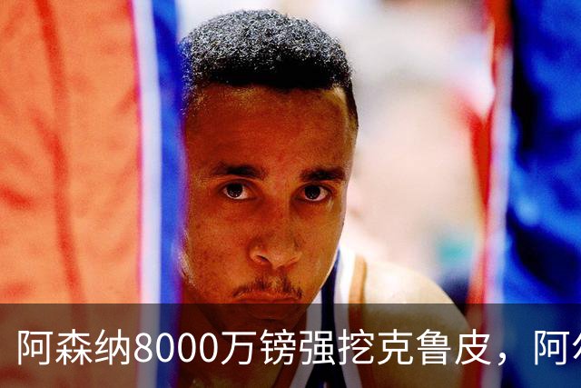 阿森纳8000万镑强挖克鲁皮，阿尔特塔冬窗补强锋线